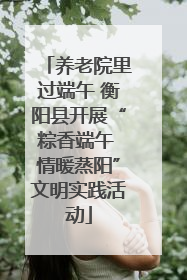养老院里过端午 衡阳县开展“粽香端午 情暖蒸阳”文明实践活动