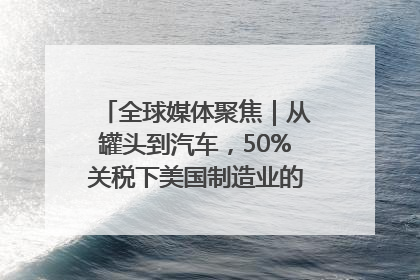 全球媒体聚焦｜从罐头到汽车，50%关税下美国制造业的“生死劫”