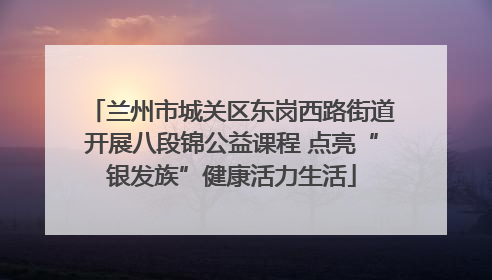 兰州市城关区东岗西路街道开展八段锦公益课程 点亮“银发族”健康活力生活