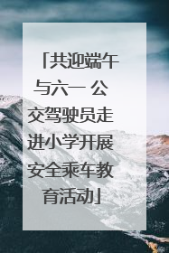 共迎端午与六一 公交驾驶员走进小学开展安全乘车教育活动