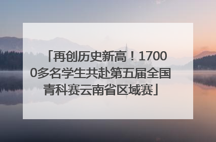 再创历史新高！17000多名学生共赴第五届全国青科赛云南省区域赛