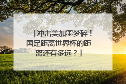冲击美加墨梦碎！国足距离世界杯的距离还有多远？