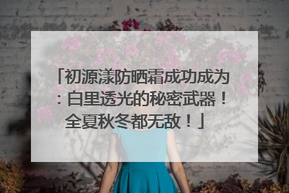 初源漾防晒霜成功成为：白里透光的秘密武器！全夏秋冬都无敌！