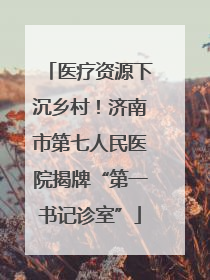 医疗资源下沉乡村！济南市第七人民医院揭牌“第一书记诊室”