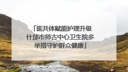 医共体赋能护理升级 什邡市师古中心卫生院多举措守护群众健康
