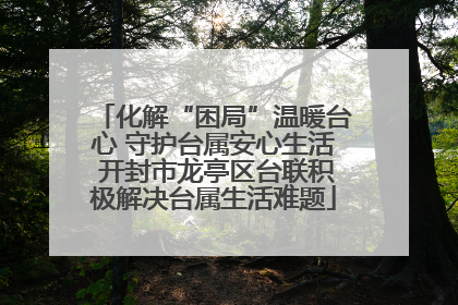化解“困局”温暖台心 守护台属安心生活 开封市龙亭区台联积极解决台属生活难题