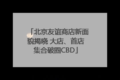 北京友谊商店新面貌揭晓 大店、首店集合破圈CBD