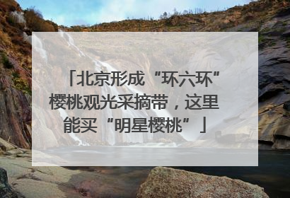 北京形成“环六环”樱桃观光采摘带，这里能买“明星樱桃”