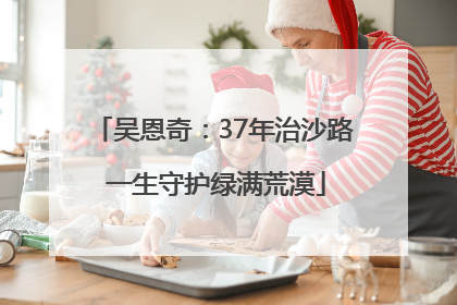 吴恩奇：37年治沙路 一生守护绿满荒漠