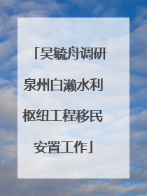 吴毓舟调研泉州白濑水利枢纽工程移民安置工作