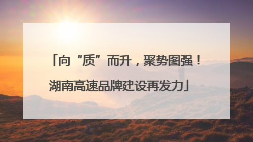 向“质”而升，聚势图强！湖南高速品牌建设再发力