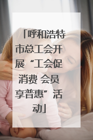 呼和浩特市总工会开展“工会促消费 会员享普惠”活动