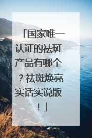 国家唯一认证的祛斑产品有哪个？祛斑焕亮实话实说版！