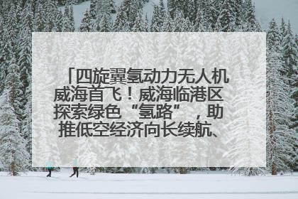 四旋翼氢动力无人机威海首飞！威海临港区探索绿色“氢路”，助推低空经济向长续航、大载重“进化”