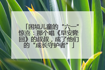 困境儿童的“六一”惊喜：那个唱《早安隆回》的叔叔，成了他们的“成长守护者”