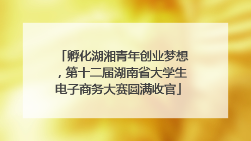 孵化湖湘青年创业梦想，第十二届湖南省大学生电子商务大赛圆满收官