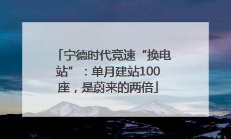 宁德时代竞速“换电站”：单月建站100座，是蔚来的两倍