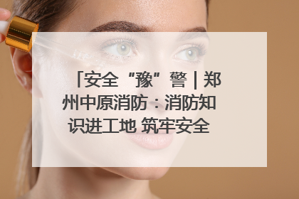 安全“豫”警｜郑州中原消防：消防知识进工地 筑牢安全“防火墙”
