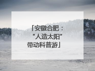安徽合肥：“人造太阳”带动科普游