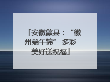 安徽歙县：“徽州端午锦” 多彩美好送祝福