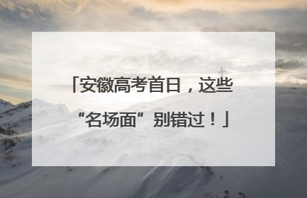 安徽高考首日，这些“名场面”别错过！
