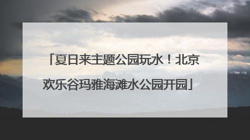 夏日来主题公园玩水！北京欢乐谷玛雅海滩水公园开园