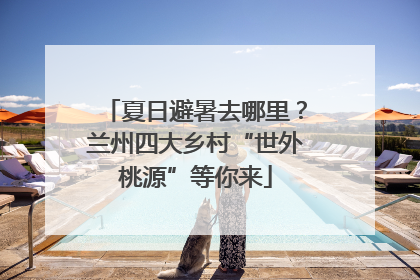 夏日避暑去哪里？兰州四大乡村“世外桃源”等你来