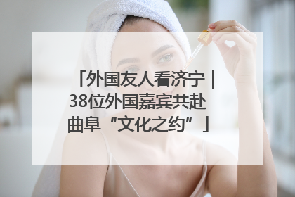 外国友人看济宁｜38位外国嘉宾共赴曲阜“文化之约”