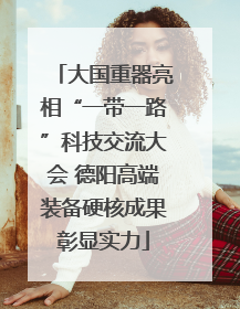 大国重器亮相“一带一路”科技交流大会 德阳高端装备硬核成果彰显实力