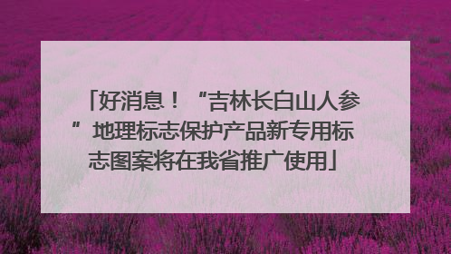 好消息！“吉林长白山人参”地理标志保护产品新专用标志图案将在我省推广使用