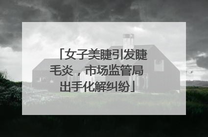 女子美睫引发睫毛炎，市场监管局出手化解纠纷