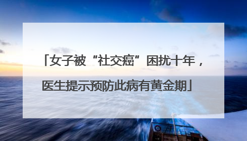 女子被“社交癌”困扰十年，医生提示预防此病有黄金期