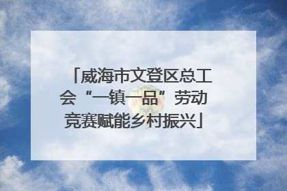 威海市文登区总工会“一镇一品”劳动竞赛赋能乡村振兴