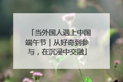当外国人遇上中国端午节｜从好奇到参与，在沉浸中交融