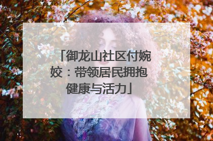 御龙山社区付婉姣：带领居民拥抱健康与活力
