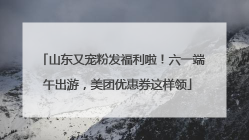 山东又宠粉发福利啦！六一端午出游，美团优惠券这样领