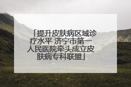 提升皮肤病区域诊疗水平 济宁市第一人民医院牵头成立皮肤病专科联盟