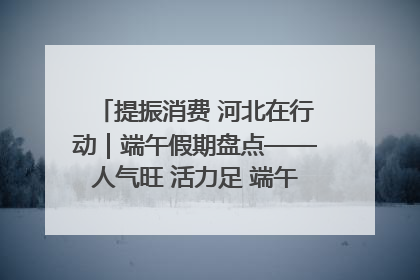 提振消费 河北在行动｜端午假期盘点——人气旺 活力足 端午经济“热浪”迭起