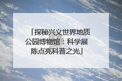 探秘兴义世界地质公园博物馆：科学展陈点亮科普之光