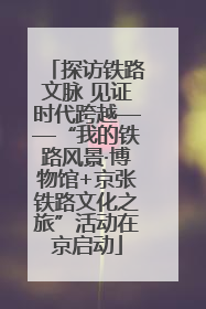 探访铁路文脉 见证时代跨越——“我的铁路风景·博物馆+京张铁路文化之旅”活动在京启动
