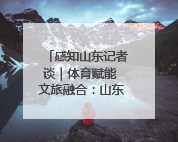 感知山东记者谈｜体育赋能 文旅融合：山东打造体商文旅融合发展新格局