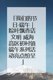 我们的节日·端午｜粽叶飘香话文明 威海高区初村镇端午系列活动亮点纷呈