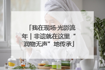 我在现场·光影流年｜非遗就在这里“润物无声”地传承