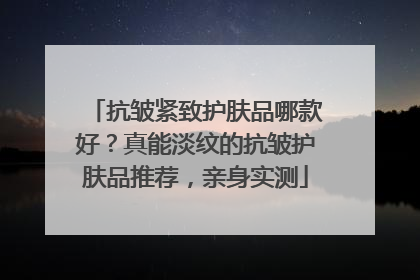 抗皱紧致护肤品哪款好？真能淡纹的抗皱护肤品推荐，亲身实测