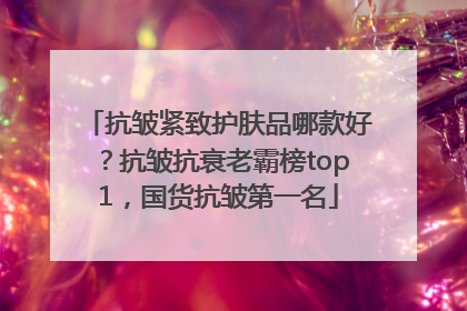 抗皱紧致护肤品哪款好？抗皱抗衰老霸榜top1，国货抗皱第一名