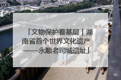 文物保护看基层｜湖南省首个世界文化遗产——永顺老司城遗址