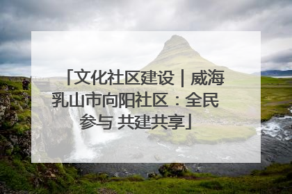 文化社区建设｜威海乳山市向阳社区：全民参与 共建共享