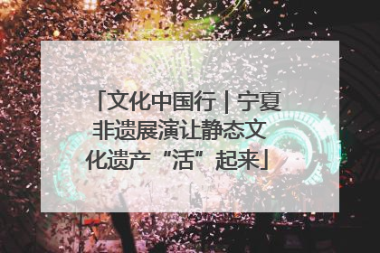 文化中国行｜宁夏 非遗展演让静态文化遗产“活”起来