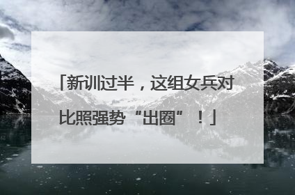 新训过半，这组女兵对比照强势“出圈”！