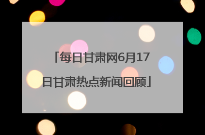 每日甘肃网6月17日甘肃热点新闻回顾